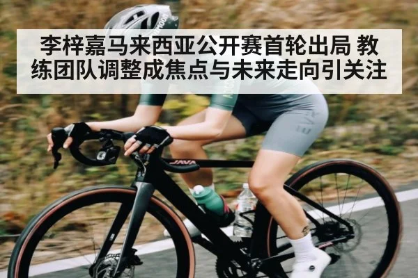 李梓嘉马来西亚公开赛首轮出局 教练团队调整成焦点与未来走向引关注