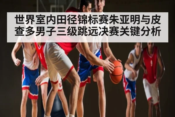 世界室内田径锦标赛朱亚明与皮查多男子三级跳远决赛关键分析