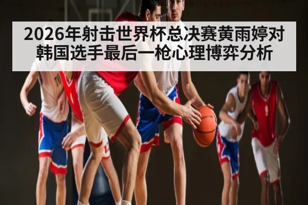 2026年射击世界杯总决赛黄雨婷对韩国选手最后一枪心理博弈分析